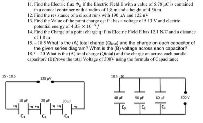 15-18.5
11. Find the Electric flux Og if the Electric Field E with a value of 5.78 µC is contained
in a conical container with a radius of 1.8 m and a height of 4.56 m
12. Find the resistance of a circuit runs with 190 µA and 122 nV
13. Find the Value of the point charge qo if it has a voltage of 5.13 V and electric
potential energy of 4.35 x 10-5
+q
14. Find the Charge of a point charge q if its Electric Field E has 12.1 N/C and a distance
of 1.8 m
15.-18.5 What is the (A) total charge (Qtotal) and the charge on each capacitor of
the given series diagram? What is the (B) voltage across each capacitor?
18.5-20 What is the (A) total charge (Qtotal) and the charge on across each parallel
capacitor? (B)Prove the total Voltage of 300V using the formula of Capacitance
20 μF
THA
C₁
C₂
125 µV
10 μF
30 μF
C₂
-q
18.5-20
40 μF
C3
50 μF
C₂
60 µF
300 V