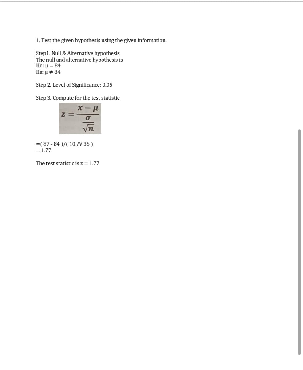 1. Test the given hypothesis using the given information.
Step1. Null & Alternative hypothesis
The null and alternative hypothesis is
Ho: μ = 84
Ha: μ # 84
Step 2. Level of Significance: 0.05
Step 3. Compute for the test statistic
x-μ
Z=
O
√n
=(87-84)/( 10 /V 35 )
= 1.77
The test statistic is z = 1.77