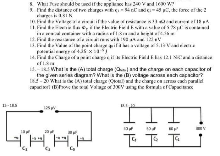 15-18.5
8. What Fuse should be used if the appliance has 240 V and 1600 W?
9. Find the distance of two charges with q₁ - 94 nC and q2 = 45 µC, the force of the 2
charges is 0.81 N
+q
10. Find the Voltage of a circuit if the value of resistance is 33 n2 and current of 18 µA
11. Find the Electric flux Pg if the Electric Field E with a value of 5.78 µC is contained
in a conical container with a radius of 1.8 m and a height of 4.56 m
12. Find the resistance of a circuit runs with 190 μA and 122 nV
13. Find the Value of the point charge qo if it has a voltage of 5.13 V and electric
potential energy of 4.35 x 10-5
14. Find the Charge of a point charge q if its Electric Field E has 12.1 N/C and a distance
of 1,8 m
15.-18.5 What is the (A) total charge (Qtotal) and the charge on each capacitor of
the given series diagram? What is the (B) voltage across each capacitor?
18.5-20 What is the (A) total charge (Qtotal) and the charge on across each parallel
capacitor? (B)Prove the total Voltage of 300V using the formula of Capacitance
125 μV
COROKOR
10 μF
20 μF
30 μF
+q+q
-q+q
H
C₂
C₂
18.5 20
40 μF
C3
50 μF
C₂
60 μF
300 V