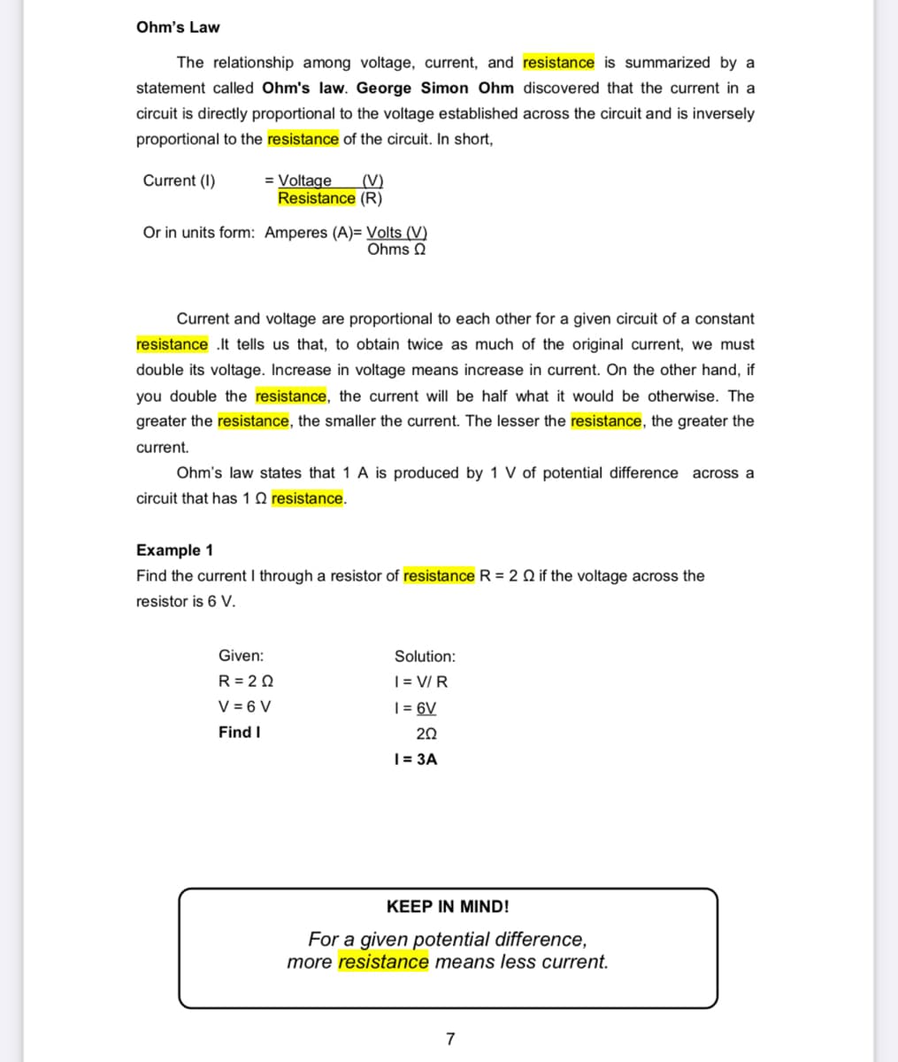 Ohm's Law
The relationship among voltage, current, and resistance is summarized by a
statement called Ohm's law. George Simon Ohm discovered that the current in a
circuit is directly proportional to the voltage established across the circuit and is inversely
proportional to the resistance of the circuit. In short,
Current (1)
= Voltage (V)
Resistance (R)
Or in units form: Amperes (A)= Volts (V)
Ohms
Current and voltage are proportional to each other for a given circuit of a constant
resistance .It tells us that, to obtain twice as much of the original current, we must
double its voltage. Increase in voltage means increase in current. On the other hand, if
you double the resistance, the current will be half what it would be otherwise. The
greater the resistance, the smaller the current. The lesser the resistance, the greater the
current.
Ohm's law states that 1 A is produced by 1 V of potential difference across a
circuit that has 10 resistance.
Example 1
Find the current I through a resistor of resistance R = 2 2 if the voltage across the
resistor is 6 V.
Given:
R= 20
V = 6 V
Find I
Solution:
I= V/R
1 = 6V
202
1 = 3A
KEEP IN MIND!
For a given potential difference,
more resistance means less current.
7