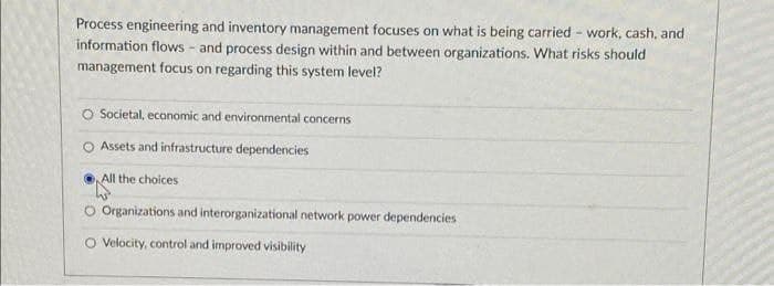 Process engineering and inventory management focuses on what is being carried - work, cash, and
information flows - and process design within and between organizations. What risks should
management focus on regarding this system level?
O Societal, economic and environmental concerns
O Assets and infrastructure dependencies
All the choices
O Organizations and interorganizational network power dependencies
O Velocity, control and improved visibility
