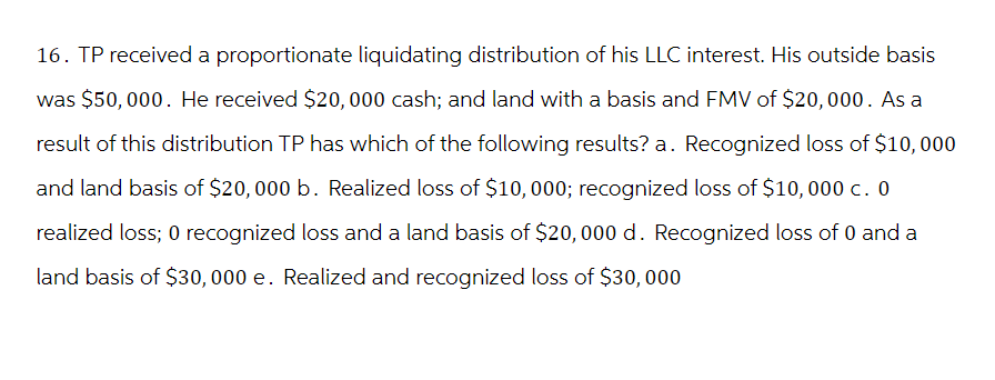 16. TP received a proportionate liquidating distribution of his LLC interest. His outside basis
was $50,000. He received $20,000 cash; and land with a basis and FMV of $20,000. As a
result of this distribution TP has which of the following results? a. Recognized loss of $10,000
and land basis of $20,000 b. Realized loss of $10,000; recognized loss of $10,000 c. 0
realized loss; 0 recognized loss and a land basis of $20,000 d. Recognized loss of 0 and a
land basis of $30,000 e. Realized and recognized loss of $30,000