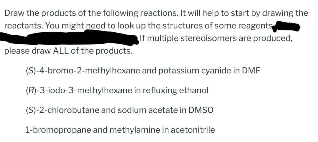 Draw the products of the following reactions. It will help to start by drawing the
reactants. You might need to look up the structures of some reagents
If multiple stereoisomers are produced,
please draw ALL of the products.
(S)-4-bromo-2-methylhexane and potassium cyanide in DMF
(R)-3-iodo-3-methylhexane in refluxing ethanol
(S)-2-chlorobutane and sodium acetate in DMSO
1-bromopropane and methylamine in acetonitrile