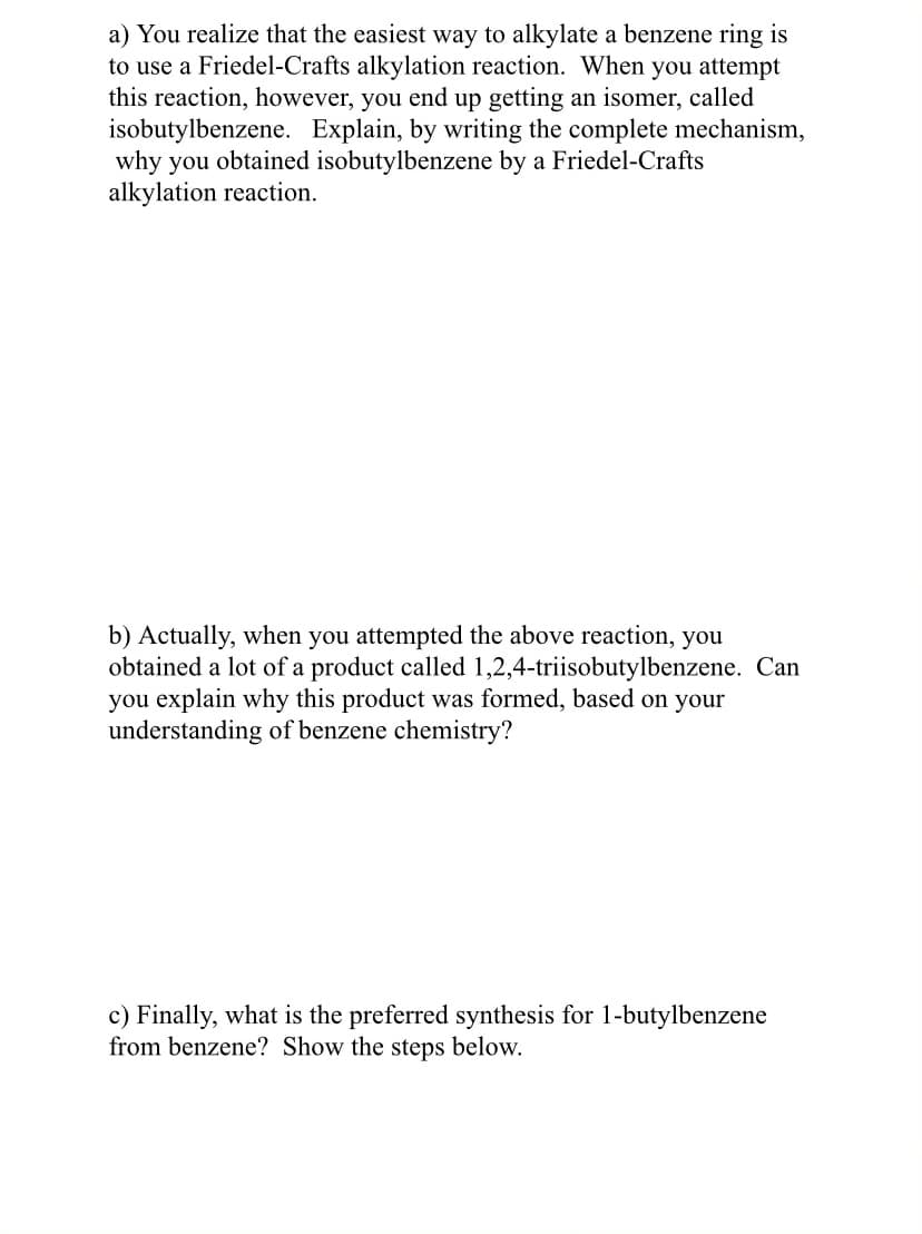 a) You realize that the easiest way to alkylate a benzene ring is
to use a Friedel-Crafts alkylation reaction. When you attempt
this reaction, however, you end up getting an isomer, called
isobutylbenzene. Explain, by writing the complete mechanism,
why you obtained isobutylbenzene by a Friedel-Crafts
alkylation reaction.
b) Actually, when you attempted the above reaction, you
obtained a lot of a product called 1,2,4-triisobutylbenzene. Can
you explain why this product was formed, based on your
understanding of benzene chemistry?
c) Finally, what is the preferred synthesis for 1-butylbenzene
from benzene? Show the steps below.
