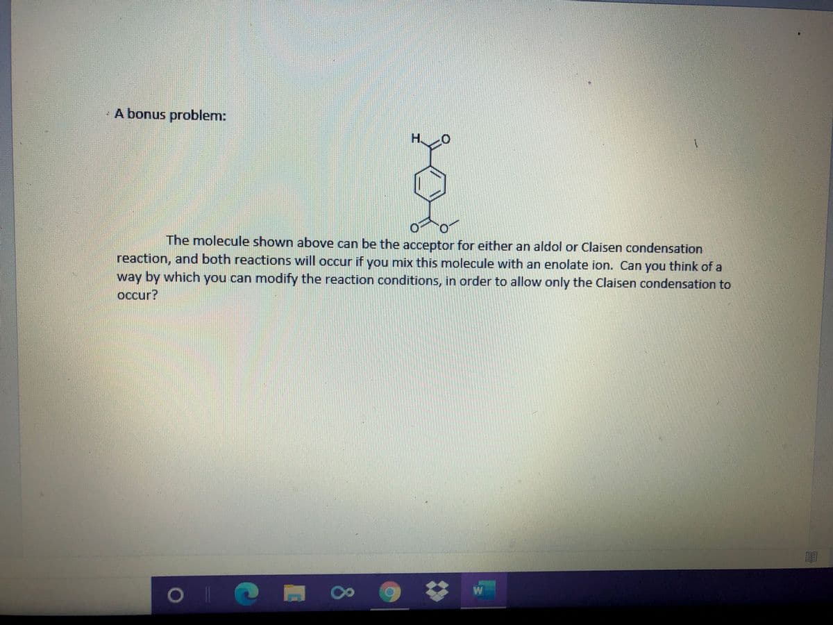 A bonus problem:
H.
The molecule shown above can be the acceptor for either an aldol or Claisen condensation
reaction, and both reactions will occur if you mix this molecule with an enolate ion. Can you think of a
way by which you can modify the reaction conditions, in order to allow only the Claisen condensation to
occur?
80
