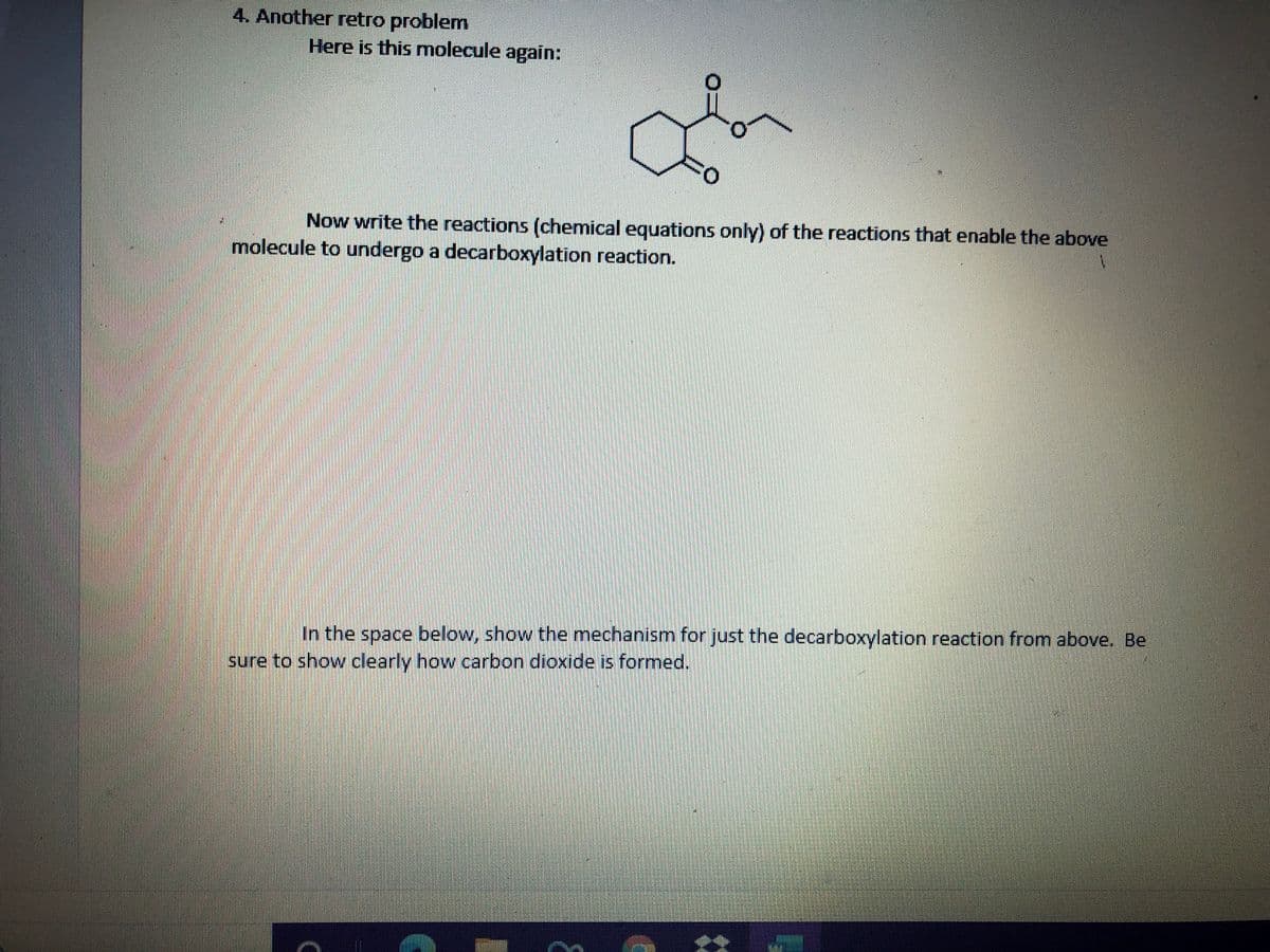 4. Another retro problem
Here is this molecule again:
Now write the reactions (chemical equations only) of the reactions that enable the above
molecule to undergo a decarboxylation reaction.
In the space below, show the mechanism for just the decarboxylation reaction from above. Be
sure to show clearly how carbon dioxide is formed.
