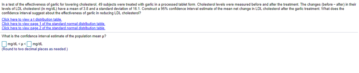 In a test of the effectiveness of garlic for lowering cholesterol, 49 subjects were treated with garlic in a processed tablet form. Cholesterol levels were measured before and after the treatment. The changes (before - after) in their
levels of LDL cholesterol (in mg/dL) have a mean of 3.8 and a standard deviation of 16.1. Construct a 95% confidence interval estimate of the mean net change in LDL cholesterol after the garlic treatment. What does the
confidence interval suggest about the effectiveness of garlic in reducing LDL cholesterol?
Click here to view at distribution table.
Click here to view page 1 of the standard normal distribution table.
Click here to view page 2 of the standard normal distribution table.
What is the confidence interval estimate of the population mean u?
O mg/dL < µ< mg/dL
(Round to two decimal places as needed.)
