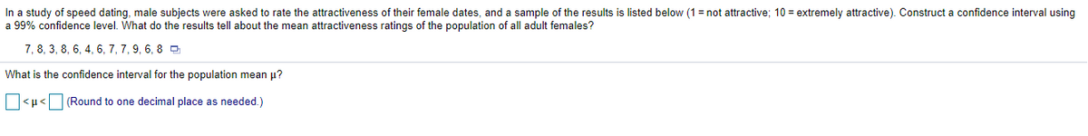 In a study of speed dating, male subjects were asked to rate the attractiveness of their female dates, and a sample of the results is listed below (1 =r
a 99% confidence level. What do the results tell about the mean attractiveness ratings of the population of all adult females?
attractive; 10 = extremely attractive). Construct a confidence interval using
7, 8, 3, 8, 6, 4, 6, 7, 7, 9, 6, 8 0
What is the confidence interval for the population mean p?
O<µ<O (Round to one decimal place as needed.)
