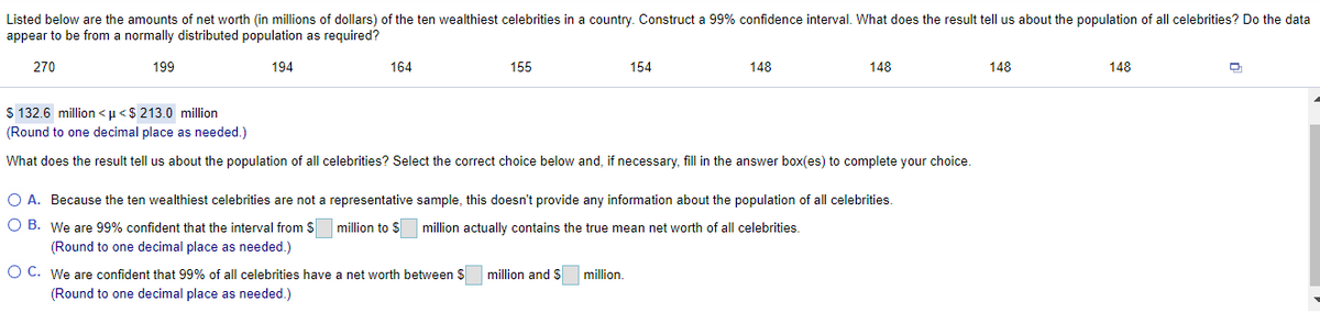 Listed below are the amounts of net worth (in millions of dollars) of the ten wealthiest celebrities in a country. Construct a 99% confidence interval. What does the result tell us about the population of all celebrities? Do the data
appear to be from a normally distributed population as required?
270
199
194
164
155
154
148
148
148
148
$ 132.6 million <u<$ 213.0 million
(Round to one decimal place as needed.)
What does the result tell us about the population of all celebrities? Select the correct choice below and, if necessary, fill in the answer box(es) to complete your choice.
O A. Because the ten wealthiest celebrities are not a representative sample, this doesn't provide any information about the population of all celebrities.
O B. We are 99% confident that the interval from S
million to $ million actually contains the true mean net worth of all celebrities.
(Round to one decimal place as needed.)
O C. We are confident that 99% of all celebrities have a net worth between $
million and $
million.
(Round to one decimal place as needed.)
