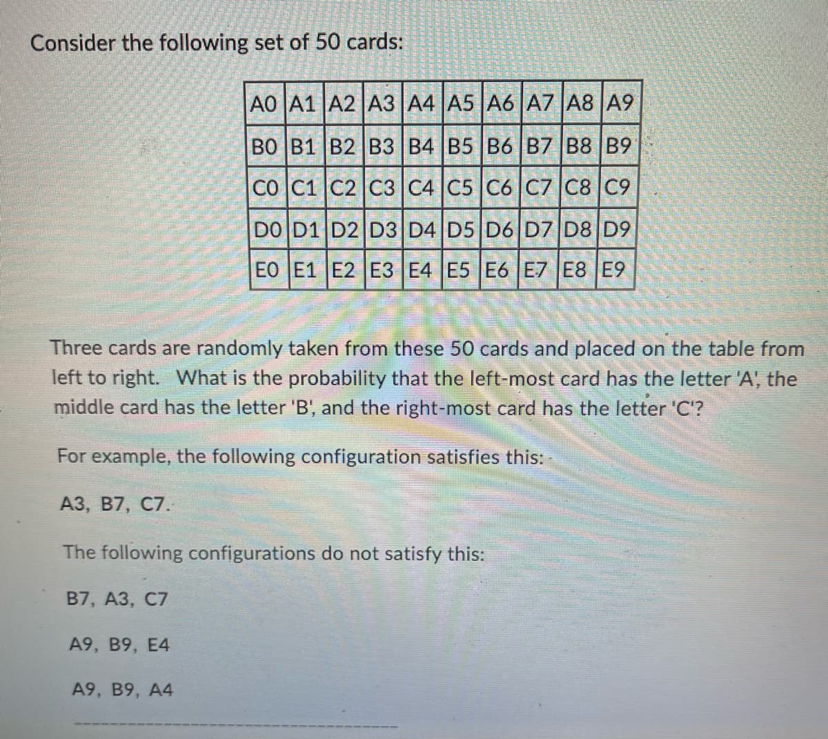 Consider the following set of 50 cards:
Three cards are randomly taken from these 50 cards and placed on the table from
left to right. What is the probability that the left-most card has the letter 'A', the
middle card has the letter 'B', and the right-most card has the letter 'C'?
For example, the following configuration satisfies this:
A3, B7, C7.
A0 A1 A2 A3 A4 A5 A6 A7 A8 A9
BO B1 B2 B3 B4 B5 B6 B7 B8 B9
CO C1 C2 C3 C4 C5 C6 C7 C8 C9
DO D1 D2 D3 D4 D5 D6 D7 D8 D9
EO E1 E2 E3 E4 E5 E6 E7 E8 E9
The following configurations do not satisfy this:
B7, A3, C7
A9, B9, E4
A9, B9, A4