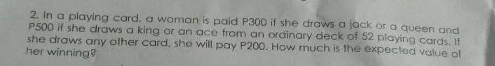 2. In a playing card, a woman is paid P300 if she draws a jack or a queen and
P500 if she draws a king or an ace from an ordinary deck of 52 playing cards, If
she draws any other card, she will pay P200. How much is the expected value of
her winning?
