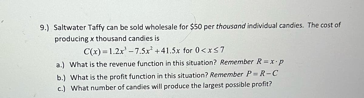 9.) Saltwater Taffy can be sold wholesale for $50 per thousand individual candies. The cost of
producing x thousand candies is
C(x)=1.2x³ -7.5x² +41.5x for 0<x<7
a.) What is the revenue function in this situation? Remember R=x.p
b.) What is the profit function in this situation? Remember P=R-C
c.) What number of candies will produce the largest possible profit?