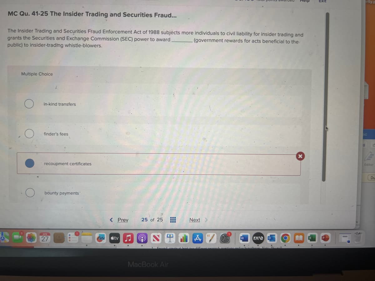 MC Qu. 41-25 The Insider Trading and Securities Fraud...
The Insider Trading and Securities Fraud Enforcement Act of 1988 subjects more individuals to civil liability for insider trading and
grants the Securities and Exchange Commission (SEC) power to award.
public) to insider-trading whistle-blowers.
(government rewards for acts beneficial to the
Multiple Choice
O
O
in-kind transfers
finder's fees
recoupment certificates
bounty payments
APR
27
< Prev
Muslimin
tv
25 of 25 #
A
Next >
MacBook Air
A
W
2 Second create at least three different racoarah questions and/or ha
rave
othacas
X
.
Exit
rlly.p
ac
g
L
Editor
Du