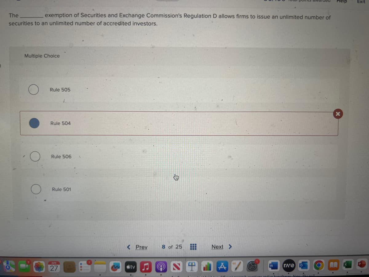 The
securities to an unlimited number of accredited investors.
Multiple Choice
O
exemption of Securities and Exchange Commission's Regulation D allows firms to issue an unlimited number of
O
O
Rule 505
L
Rule 504
Rule 506 1
Rule 501
APR
27
m
< Prev
tv
.
Smy
8 of 25
.
Next >
A V
tus diffonant racoarch questions and/or hunathaca
W
rave
O
.
.
Heip
X
Exit