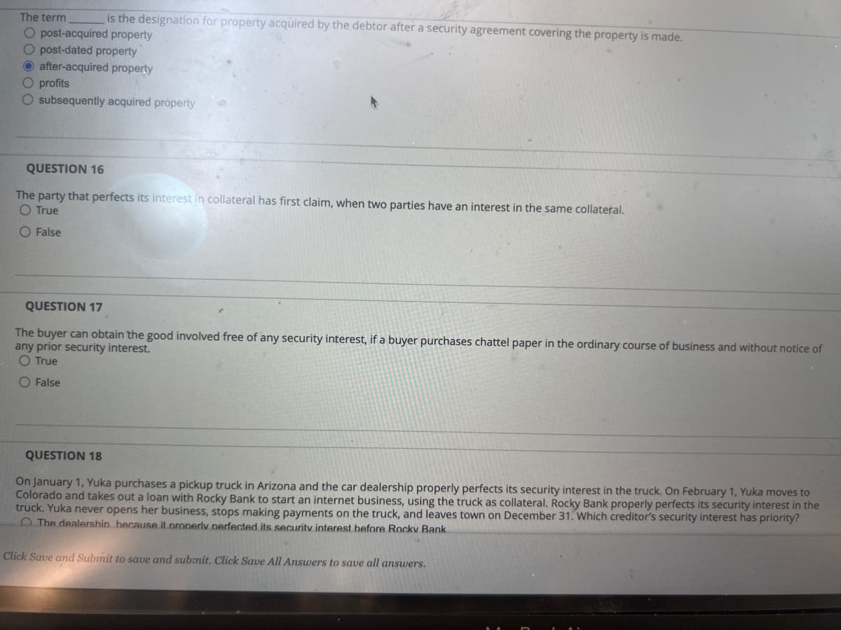 The term
is the designation for property acquired by the debtor after a security agreement covering the property is made.
O post-acquired property
O post-dated property
O after-acquired property
O profits
O subsequently acquired property
QUESTION 16
The party that perfects its interest in collateral has first claim, when two parties have an interest in the same collateral.
O True
O False
QUESTION 17
The buyer can obtain the good involved free of any security interest, if a buyer purchases chattel paper in the ordinary course of business and without notice of
any prior security interest.
O True
O False
QUESTION 18
On January 1, Yuka purchases a pickup truck in Arizona and the car dealership properly perfects its security interest in the truck. On February 1, Yuka moves to
Colorado and takes out a loan with Rocky Bank to start an internet business, using the truck as collateral. Rocky Bank properly perfects its security interest in the
truck. Yuka never opens her business, stops making payments on the truck, and leaves town on December 31. Which creditor's security interest has priority?
The dealership because it properly perfected its security interest before Rocky Bank.
Click Save and Submit to save and submit. Click Save All Answers to save all answers.