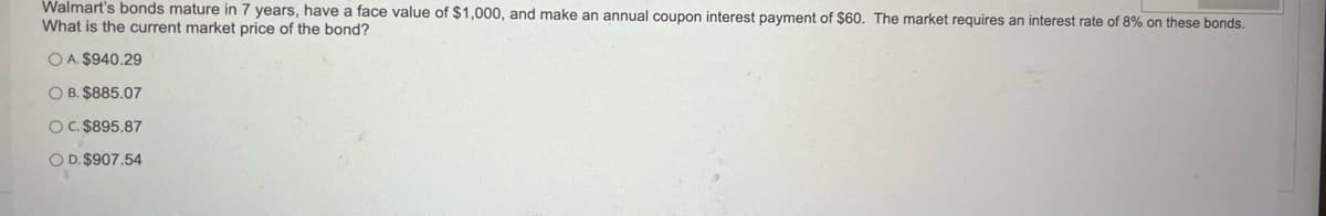 Walmart's bonds mature in 7 years, have a face value of $1,000, and make an annual coupon interest payment of $60. The market requires an interest rate of 8% on these bonds.
What is the current market price of the bond?
OA. $940.29
OB. $885.07
O C. $895.87
O D. $907.54