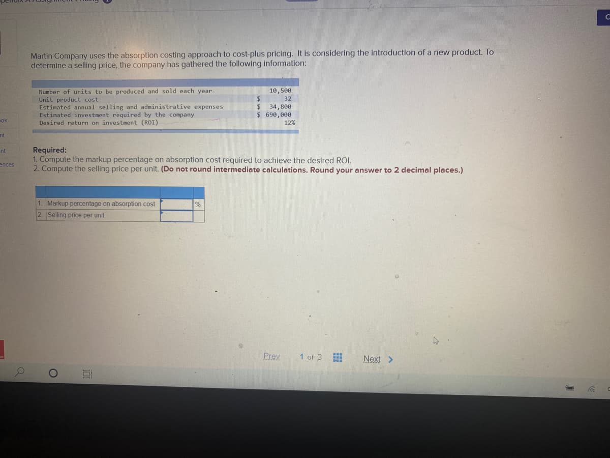 Martin Company uses the absorption costing approach to cost-plus pricing. It is considering the introduction of a new product. To
determine a selling price, the company has gathered the following information:
Number of units to be produced and sold each year.
10,500
24
32
Unit product cost
Estimated annual selling and administrative expenses
Estimated investment required by the company
Desired return on investment (ROI)
34,800
$ 690,000
ok
12%
nt
Required:
1. Compute the markup percentage on absorption cost required to achieve the desired ROI.
2. Compute the selling price per unit. (Do not round intermediate calculations. Round your answer to 2 decimal places.)
nt
ences
1. Markup percentage on absorption cost
2. Selling price per unit
Prev
1 of 3
Next >
