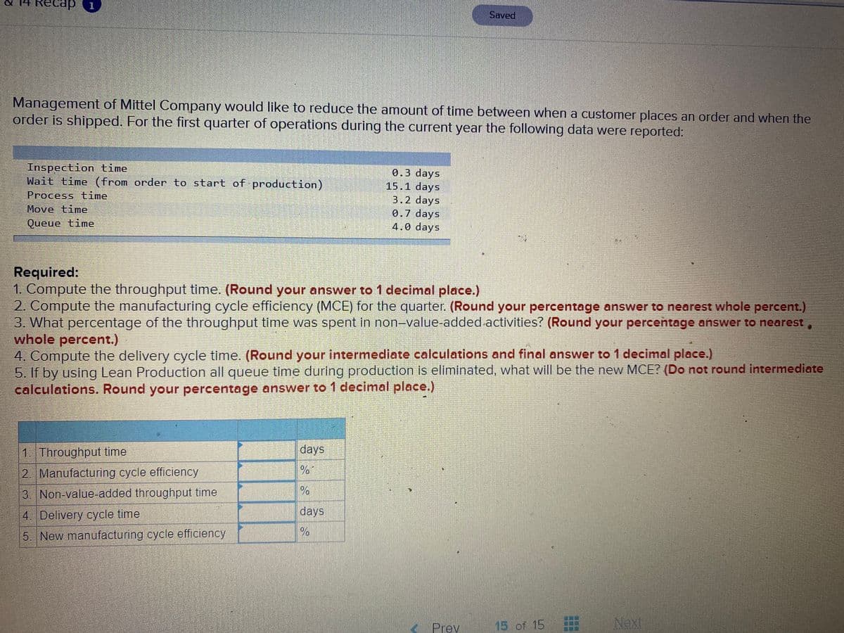Saved
Management of Mittel Company would like to reduce the amount of time between when a customer places an order and when the
order is shipped. For the first quarter of operations during the current year the following data were reported:
Inspection time
Wait time (from order to start of production)
0.3 days
15.1 days
3.2 days
0.7 days
4.0 days
Process time
Move time
Queue time
Required:
1. Compute the throughput time. (Round your answer to 1 decimal place.)
2. Compute the manufacturing cycle efficiency (MCE) for the quarter. (Round your percentage answer to nearest whole percent.)
3. What percentage of the throughput time was spent in non-value-added activities? (Round your percentage answer to nearest
whole percent.)
4. Compute the delivery cycle time. (Round your intermediate calculations and final answer to 1 decimal place.)
5. If by using Lean Production all queue time during production is eliminated, what will be the new MCE? (Do not round intermediate
calculations. Round your percentage answer to 1 decimal place.)
1. Throughput time
days
2 Manufacturing cycle efficiency
3 Non-value-added throughput time
days
4. Delivery cycle time
5. New manufacturing cycle efficiency
Prev
15 of 15
Next
