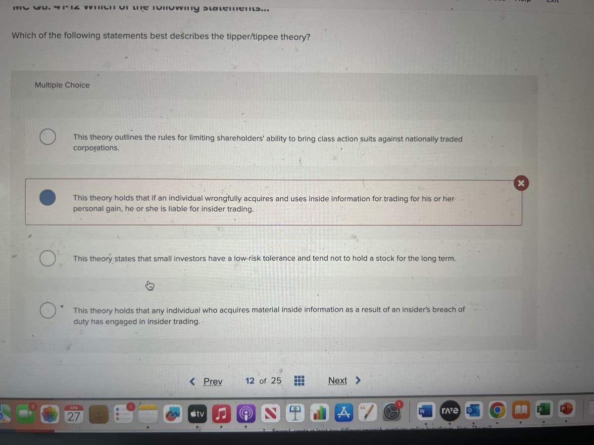 MI P. 4112 WINICit of the vilowing statements...
Which of the following statements best describes the tipper/tippee theory?
Multiple Choice
This theory outlines the rules for limiting shareholders' ability to bring class action suits against nationally traded
corporations.
This theory holds that if an individual wrongfully acquires and uses inside information for trading for his or her
personal gain, he or she is liable for insider trading.
This theory states that small investors have a low-risk tolerance and tend not to hold a stock for the long term.
This theory holds that any individual who acquires material inside information as a result of an insider's breach of
duty has engaged in insider trading.
APR
27
< Prev
tv
12 of 25 ⠀
Next >
2 Second create at least one different recoarch questions
rave
O