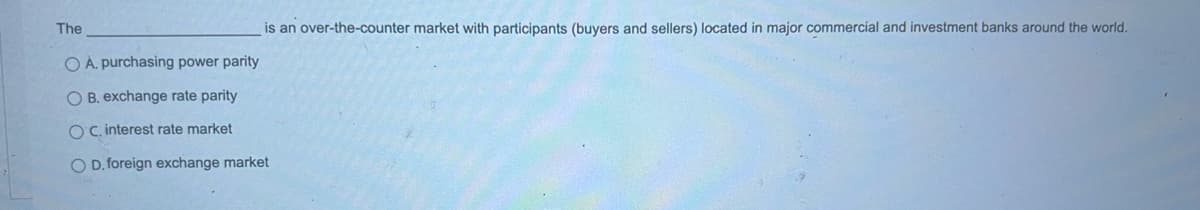 The
is an over-the-counter market with participants (buyers and sellers) located in major commercial and investment banks around the world.
OÀ. purchasing power parity
O B. exchange rate parity
OC. interest rate market
O D. foreign exchange market