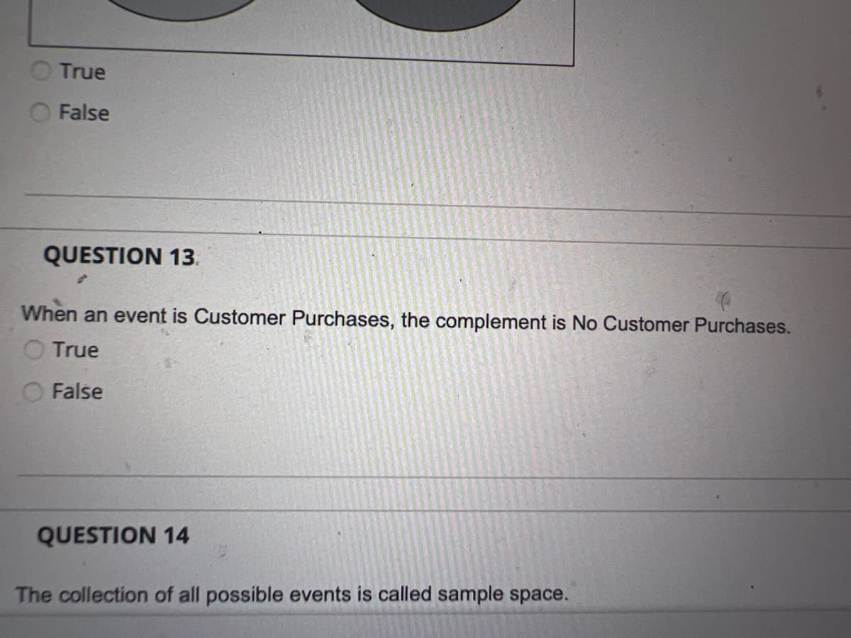 True
False
QUESTION 13.
When an event is Customer Purchases, the complement is No Customer Purchases.
True
False
QUESTION 14
The collection of all possible events is called sample space.