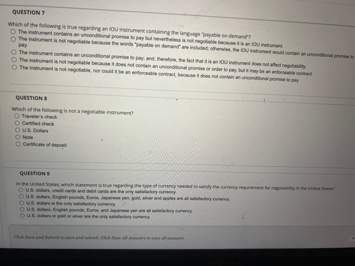 QUESTION 7
Which of the following is true regarding an IOU instrument containing the language "payable on demand"?
O The instrument contains an unconditional promise to pay but nevertheless is not negotiable because it is an IOU instrument.
O The instrument is not negotiable because the words "payable on demand" are included; otherwise, the IOU instrument would contain an unconditional promise to
pay.
O The instrument contains an unconditional promise to pay; and; therefore, the fact that it is an IOU instrument does not affect negotiability.
O The instrument is not negotiable because it does not contain an unconditional promise or order to pay, but it may be an enforceable contract.
The instrument is not negotiable, nor could it be an enforceable contract, because it does not contain an unconditional promise to pay.
QUESTION 8
Which of the following is not a negotiable instrument?
O Traveler's check
O Certified check
OU.S. Dollars
O Note
O Certificate of deposit
QUESTION 9
In the United States, which statement is true regarding the type of currency needed to satisfy the currency requirement for negotiability in the United States?
O U.S. dollars, credit cards and debit cards are the only satisfactory currency.
O U.S. dollars, English pounds, Euros, Japanese yen, gold, silver and apples are all satisfactory currency.
OU.S. dollars is the only satisfactory currency.
O U.S. dollars, English pounds, Euros, and Japanese yen are all satisfactory currency.
OU.S. dollars or gold or silver are the only satisfactory currency.
Click Save and Submit to save and submit. Click Save All Answers to save all answers.