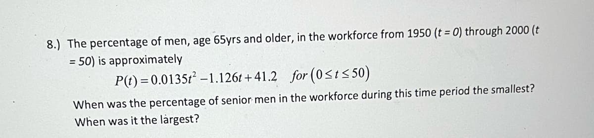 **Educational Content: Workforce Participation of Senior Men**

**Problem 8:**
The percentage of men, aged 65 years and older, participating in the workforce from 1950 (\( t = 0 \)) to 2000 (\( t = 50 \)) is approximately modeled by the quadratic function:

\[ P(t) = 0.0135t^2 - 1.126t + 41.2 \]

for the interval \( 0 \leq t \leq 50 \).

**Questions:**

1. When was the percentage of senior men in the workforce during this time period the smallest?
2. When was it the largest?

**Explanation:**
This problem involves analyzing a quadratic function that represents the workforce participation of senior men over time. The objective is to determine the points in time when this participation reached its minimum and maximum values within the given interval.