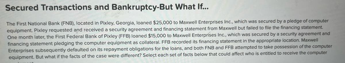 Secured Transactions and Bankruptcy-But What If...
The First National Bank (FNB), located in Pixley, Georgia, loaned $25,000 to Maxwell Enterprises Inc., which was secured by a pledge of computer
equipment. Pixley requested and received a security agreement and financing statement from Maxwell but failed to file the financing statement.
One month later, the First Federal Bank of Pixley (FFB) loaned $15,000 to Maxwell Enterprises Inc., which was secured by a security agreement and
financing statement pledging the computer equipment as collateral. FFB recorded its financing statement in the appropriate location. Maxwell
Enterprises subsequently defaulted on its repayment obligations for the loans, and both FNB and FFB attempted to take possession of the computer
equipment. But what if the facts of the case were different? Select each set of facts below that could affect who is entitled to receive the computer