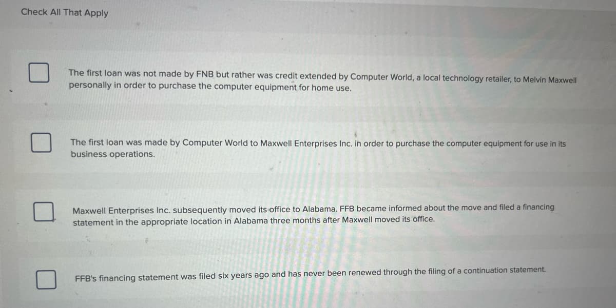 Check All That Apply
The first loan was not made by FNB but rather was credit extended by Computer World, a local technology retailer, to Melvin Maxwell
personally in order to purchase the computer equipment for home use.
The first loan was made by Computer World to Maxwell Enterprises Inc. in order to purchase the computer equipment for use in its
business operations.
Maxwell Enterprises Inc. subsequently moved its office to Alabama. FFB became informed about the move and filed a financing
statement in the appropriate location in Alabama three months after Maxwell moved its office.
FFB's financing statement was filed six years ago and has never been renewed through the filing of a continuation statement.