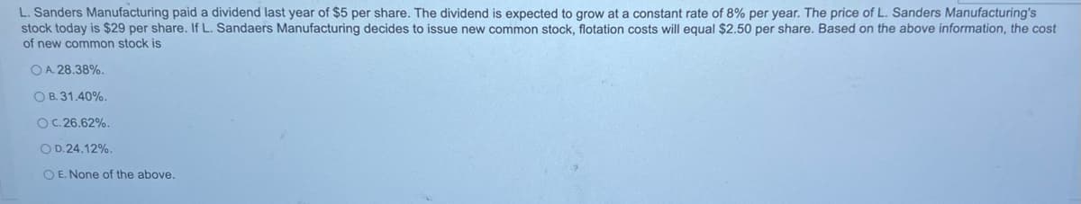 L. Sanders Manufacturing paid a dividend last year of $5 per share. The dividend is expected to grow at a constant rate of 8% per year. The price of L. Sanders Manufacturing's
stock today is $29 per share. If L. Sandaers Manufacturing decides to issue new common stock, flotation costs will equal $2.50 per share. Based on the above information, the cost
of new common stock is
OA. 28.38%.
OB. 31.40%.
OC. 26.62%.
OD. 24.12%.
OE. None of the above.