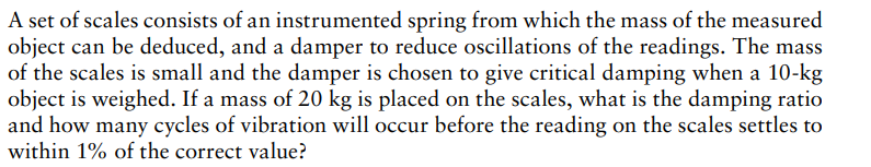 A set of scales consists of an instrumented spring from which the mass of the measured
object can be deduced, and a damper to reduce oscillations of the readings. The mass
of the scales is small and the damper is chosen to give critical damping when a 10-kg
object is weighed. If a mass of 20 kg is placed on the scales, what is the damping ratio
and how many cycles of vibration will occur before the reading on the scales settles to
within 1% of the correct value?