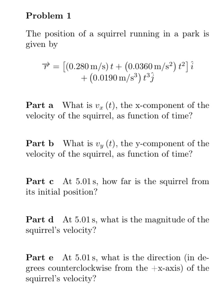 Problem 1
The position of a squirrel running in a park is
given by
= [(0.280 m/s) t + (0.0360 m/s²) ť²] î
+ (0.0190 m/s*) t*}
What is vr (t), the x-component of the
velocity of the squirrel, as function of time?
Part a
Part b What is vy (t), the y-component of the
velocity of the squirrel, as function of time?
Part c At 5.01 s, how far is the squirrel from
its initial position?
Part d At 5.01s, what is the magnitude of the
squirrel's velocity?
Part e At 5.01 s, what is the direction (in de-
+x-axis) of the
grees counterclockwise from the
squirrel's velocity?
