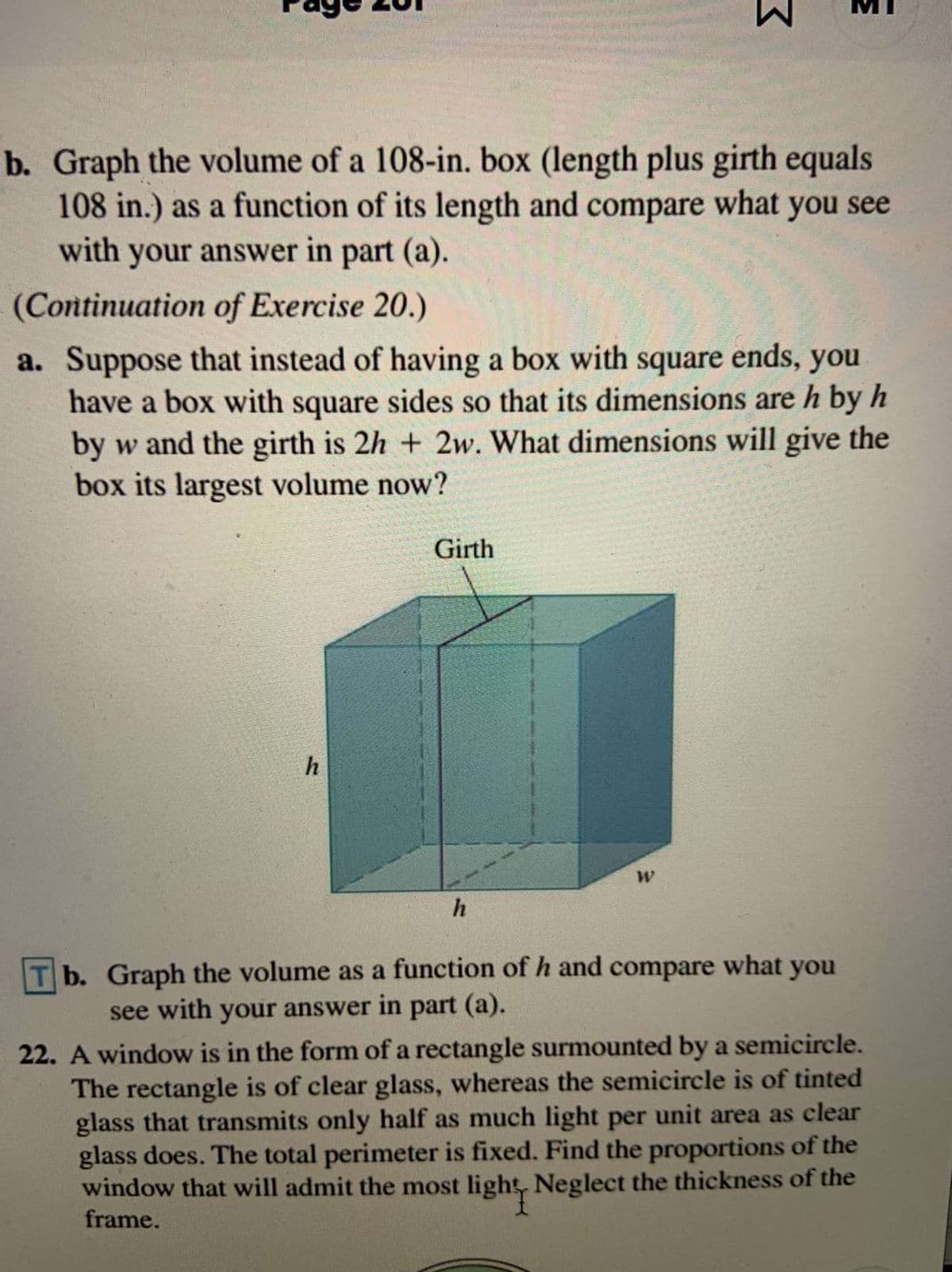 b. Graph the volume of a 108-in. box (length plus girth equals
108 in.) as a function of its length and compare what you see
with your answer in part (a).
(Continuation of Exercise 20.)
a. Suppose that instead of having a box with square ends, you
have a box with square sides so that its dimensions are h by h
by w and the girth is 2h + 2w. What dimensions will give the
box its largest volume now?
Girth
h
T b. Graph the volume as a function of h and compare what you
see with your answer in part (a).
22. A window is in the form of a rectangle surmounted by a semicircle.
The rectangle is of clear glass, whereas the semicircle is of tinted
glass that transmits only half as much light per unit area as clear
glass does. The total perimeter is fixed. Find the proportions of the
window that will admit the most light, Neglect the thickness of the
frame.
