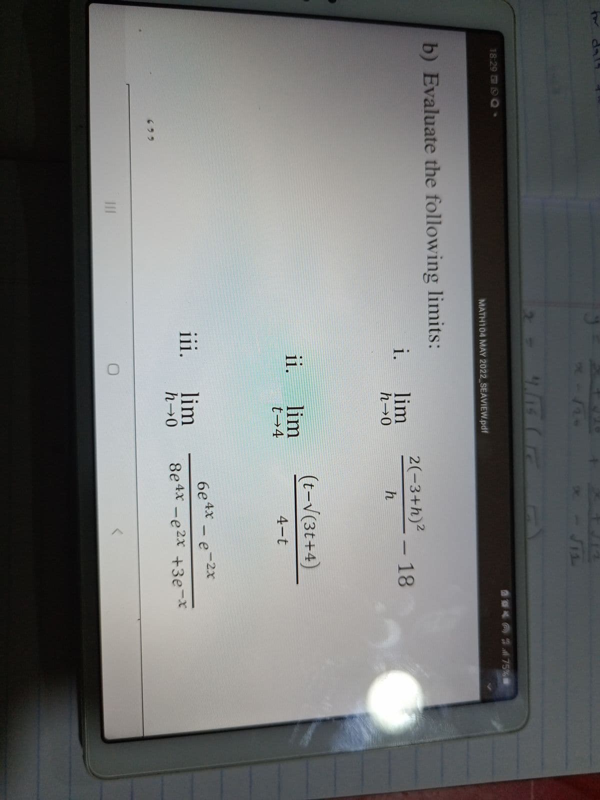 tor dal4
x- JIL
18:29 O O
MATH104 MAY 2022 SEAVIEW.pdf
b) Evaluate the following limits:
2(-3+h)²
i.
lim
18
-
h→0
(t-V(3t+4)
ii.
lim
t→4
4-t
6e
4X
2X
-e
iii.
lim
h→0
8e4x -e2x +3e-x
699
