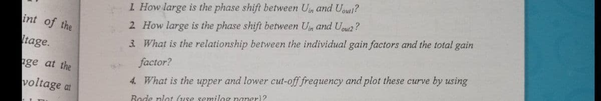 1 How large is the phase shift between Un and Uout?
int of the
2 How large is the phase shift between Un and Uoui2?
Itage.
3. What is the relationship between the individual gain factors and the total gain
ge at the
factor?
voltage at
4. What is the upper and lower cut-off frequency and plot these curve by using
Bode plot (use semilog paper)?
