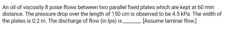 An oil of viscosity 8 poise flows between two parallel fixed plates which are kept at 60 mm
distance. The pressure drop over the length of 150 cm is observed to be 4.5 kPa. The width of
the plates is 0.2 m. The discharge of flow (in Ips) is
[Assume laminar flow.]
