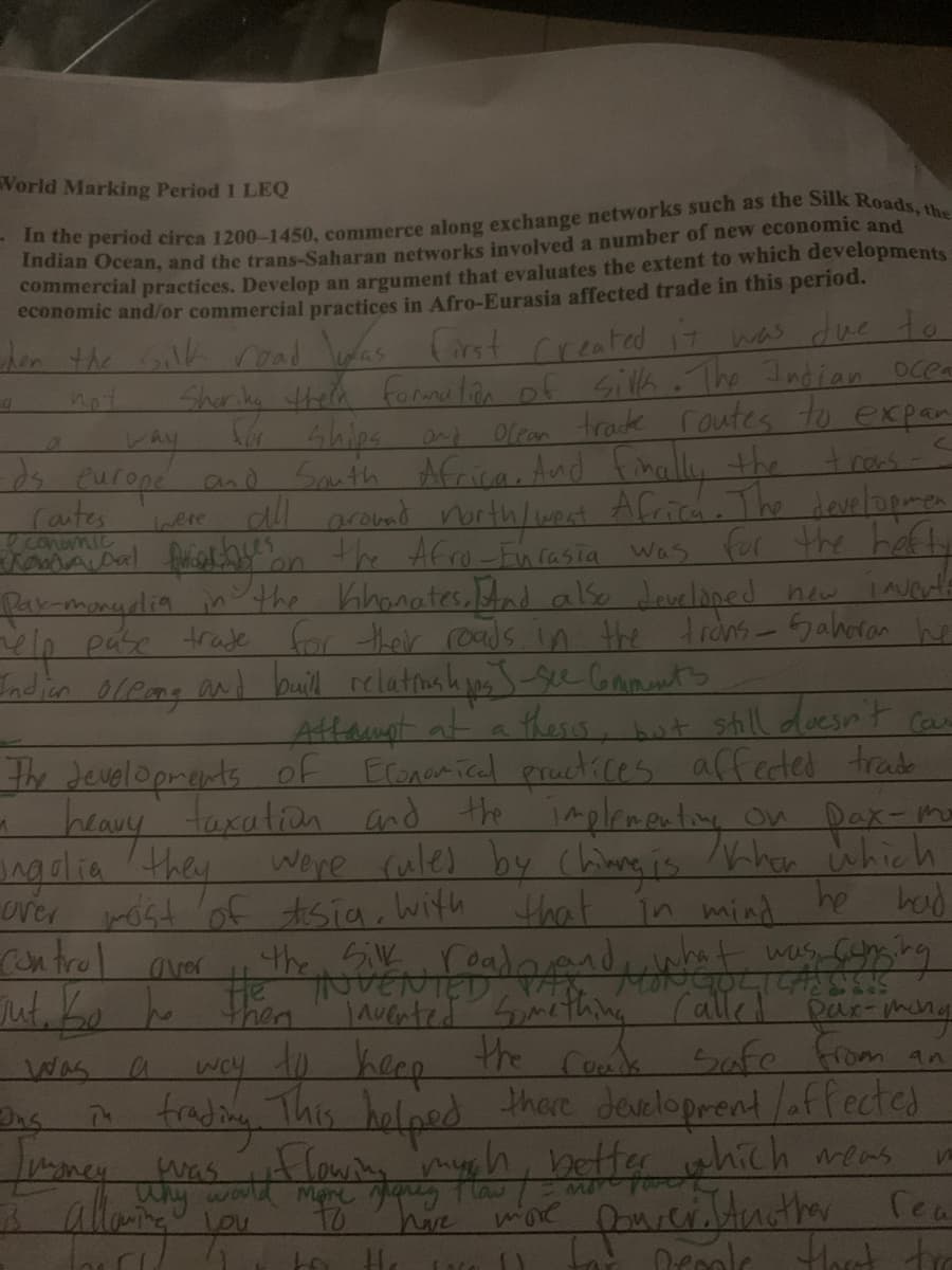 World Marking Period 1 LEQ
In the period circa 1200-1450, commerce along exchange networks such as the Silk Roads, the
Indian Ocean, and the trans-Saharan networks involved a number of new economic and
commercial practices. Develop an argument that evaluates the extent to which developments
economic and/or commercial practices in Afro-Eurasia affected trade in this period.
for
when the silk road was first created it was due to
Sharing theck formation of silk. The Indian ocea
ocean trade routes to expan
ships and
trons-S
South Africa. And finally the
were all around north/west Africa. The developmen
faculty on the Afro-Furasia was for the hefty
Pay-mongolia
in the Khonates. And also developed new inverte
help pase trate for their roads in the trans-Saharan he
Indian oleong and build relational jos 5-see Comments
car
Attaumpt at a thesis, but still doesn't
The developments of Economical practices affected trade
a heavy
faxation and the implementing on Dax-mo
ingolia they were ruled by Chiang is When which
over most of Asia, with
he had
that
in mind
a
way
ds europe and
Contes
economic
Kanda Dal
control aver
was conging
the Silk
was a way
sut,
out. bo to them invented something Called Qur-mong
way to keep the cook safe from an
trading. This helped there development / affected
Timoney was flowing much better which meas
нужен
I allowing
to
more
to He
Loca
W
poweristnother rea
for people fhort tro