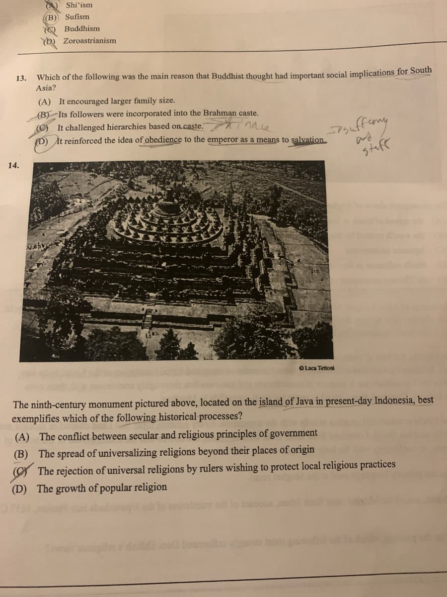 13.
14.
Shi'ism
((B) Sufism
(Buddhism
Zoroastrianism
Which of the following was the main reason that Buddhist thought had important social implications for South
Asia?
(A) It encouraged larger family size.
(B) Its followers were incorporated into the Brahman caste.
inale
Spsuffermy
stuff
(C) It challenged hierarchies based on caste.
(D) It reinforced the idea of obedience to the emperor as a means to salvation.
Luca Tettoni
The ninth-century monument pictured above, located on the island of Java in present-day Indonesia, best
exemplifies which of the following historical processes?
(A) The conflict between secular and religious principles of government
(B) The spread of universalizing religions beyond their places of origin
The rejection of universal religions by rulers wishing to protect local religious practices
(D) The growth of popular religion
