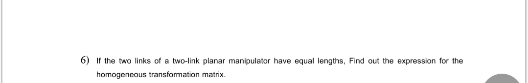 6) If the two links of a two-link planar manipulator have equal lengths, Find out the expression for the
homogeneous transformation matrix.
