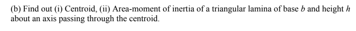 (b) Find out (i) Centroid, (ii) Area-moment of inertia of a triangular lamina of base b and height h
about an axis passing through the centroid.
