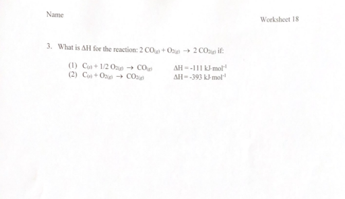 Name
Worksheet 18
3. What is AH for the reaction: 2 COg) + Ox@ → 2 COzig if:
(1) Cu) + 1/2 Oze) → COe)
(2) Cụ) +Oz → CO2g)
AH = -111 kJ-mol
AH=-393 kJ-mol"
