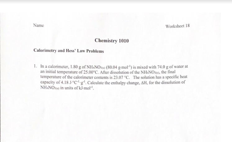 Name
Worksheet 18
Chemistry 1010
Calorimetry and Hess' Law Problems
1. In a calorimeter, 1.80 g of NH&NO30) (80.04 g-mol") is mixed with 74.0 g of water at
an initial temperature of 25.00°C. After dissolution of the NH:NO349), the final
temperature of the calorimeter contents is 23.07 °C. The solution has a specific heat
capacity of 4.18 J-°C'•g. Calculate the enthalpy change, AH, for the dissolution of
NH&NO30) in units of kJ-mol".
