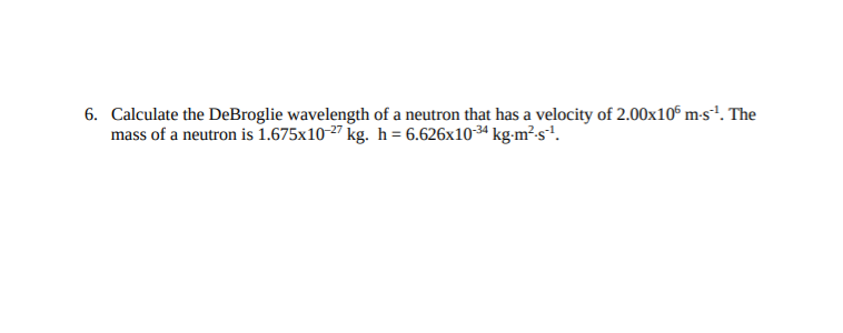 6. Calculate the DeBroglie wavelength of a neutron that has a velocity of 2.00x10° m-s'. The
mass of a neutron is 1.675x10-27 kg. h = 6.626x10-34 kg-m²s?.
