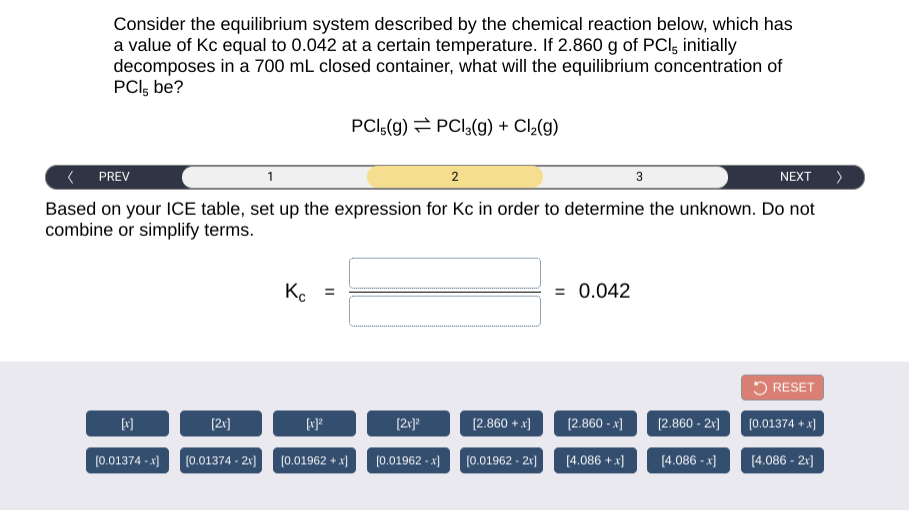 Consider the equilibrium system described by the chemical reaction below, which has
a value of Kc equal to 0.042 at a certain temperature. If 2.860 g of PCl, initially
decomposes in a 700 mL closed container, what will the equilibrium concentration of
PCI, be?
PCI,(g) = PCI,(g) + Cl2(g)
PREV
2
3
NEXT >
Based on your ICE table, set up the expression for Kc in order to determine the unknown. Do not
combine or simplify terms.
Ko
= 0.042
5 RESET
[2v]
[2v]®
(2.860 + x)
[2.860 - x]
[2.860 - 2x]
(0.01374 + x)
(0.01374 - x)
(0.01374 - 2r)
(0.01962 + x)
(0.01962 - x)
(0.01962 - 21)
[4.086 + x]
[4.086 - x)
[4.086 - 21]
II
