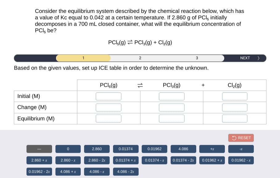 Consider the equilibrium system described by the chemical reaction below, which has
a value of Kc equal to 0.042 at a certain temperature. If 2.860 g of PCI, initially
decomposes in a 700 mL closed container, what will the equilibrium concentration of
PCI, be?
PCI5(g) = PCI,(g) + Cl,(g)
1
2
NEXT )
Based on the given values, set up ICE table in order to determine the unknown.
PCI:(g)
PCI,(g)
Cl2(g)
Initial (M)
Change (M)
Equilibrium (M)
O RESET
2.860
0.01374
0.01962
4.086
+x
2.860 + x
2.860 - x
2.860 - 2r
0.01374 + x
0.01374 - x
0.01374 - 2r
0.01962 +x
0.01962 - x
0.01962 - 2x
4.086 +x
4.086 - x
4.086 - 2x
1L
