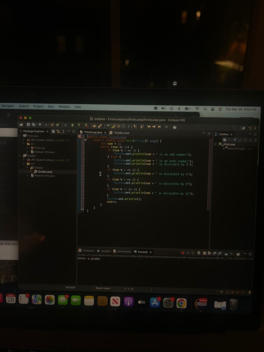 Navigate Search Project Run Window Help
ote that your
MAR
28
•●●
Package Explorer X
FirstLoop
✓src
> firstLoop
>
E
JRE System Library [JavaSE-17]
module-info.java
Cº
Grades.java
> module-info.java
000
E
Grades
JRE System Library [JavaSE-17]
src
Grades
▶ R
Writable
@
F
20
18
19
*FirstLoop.java X
public class firstloon:
eclipse - FirstLoop/src/firstLoop/FirstLoop.java - Eclipse IDE
}
FONT
public static void main(String[] args) {
int num= 1;
I
while (num <= 50) {
}
Grades.java
if (num % 2 == 1) {
System.out.println(num+" is an odd number");
} else {
System.out.println(num+" is an even number");
System.out.println(num+" is divisible by 2");
}
if (num% 5 == 0) {
System.out.println(num+" is divisible by 5");
}
if (num % 8 == 0) {
System.out.println(num+" is divisible by 8");
}
if (num % 11 == 0) {
System.out.println(num+" is divisible by 11");
}
System.out.println();
num++;
Smart Insert
Problems Javadoc Declaration Console X
Grades (1) [Java Application]
Enter a grade:
O $ 32
ON
1:1:0
8
#tv A
.
☎
Q
A
eclipse
O
OXX BNPFLECO
/Users/juniortrujillo/.p2/pool/plugins/org.eclipse.justj.openjdk.hotspot.jre.full.macosx.x86_64_17.0.6.v20230204-1729
Tue Mar 28 9:55 PM
Outline X
CfirstLoop
CO
main(String[]): void