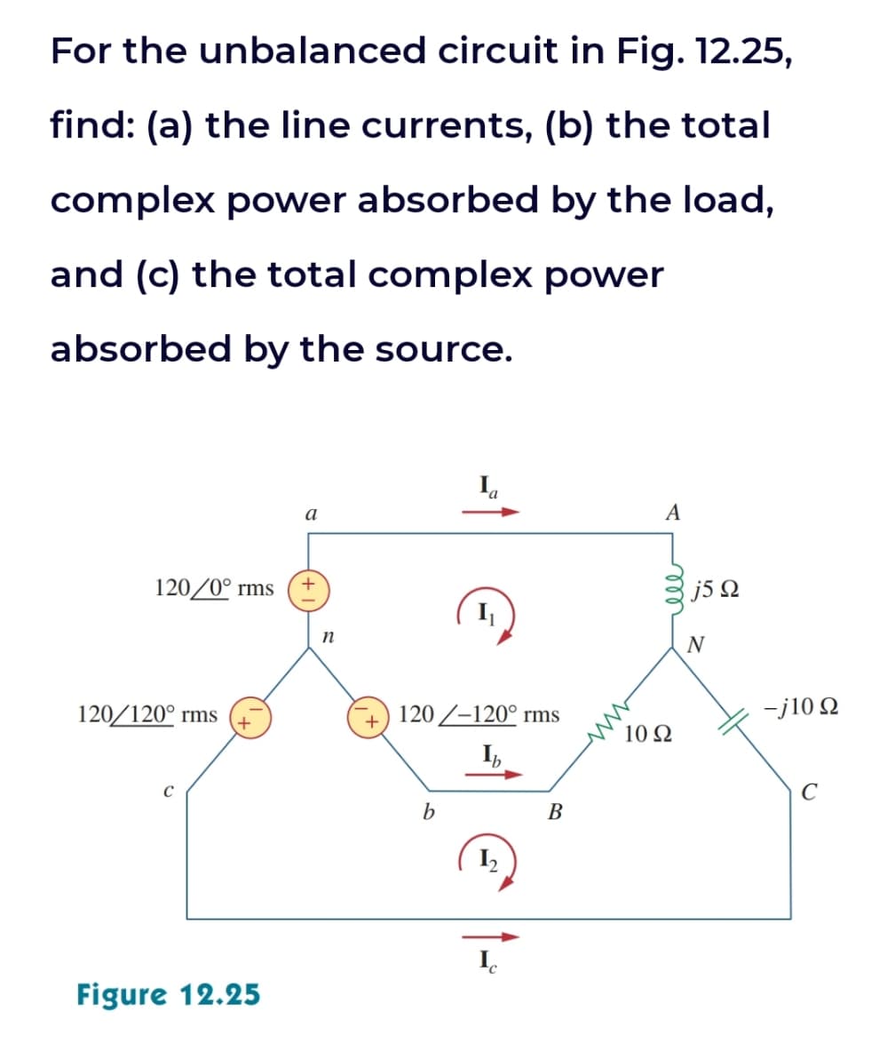 For the unbalanced circuit in Fig. 12.25,
find: (a) the line currents, (b) the total
complex power absorbed by the load,
and (c) the total complex power
absorbed by the source.
120/0° rms
120/120⁰ rms
с
Figure 12.25
a
+
n
120-120° rms
Ib
b
B
A
10 92
j5 Ω
-j10 Ω