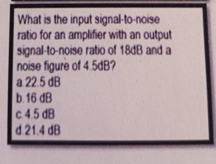 What is the input signal-to-noise
ratio for an amplifier with an output
signal-to-noise ratio of 18dB and a
noise figure of 4.5dB?
a 22.5 dB
b. 16 dB
c. 4.5 dB
d.21.4 dB