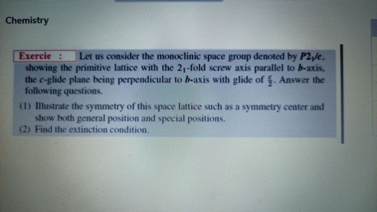 Chemistry
Exercie :
showing the primitive lattice with the 21-fold screw axis parallel to b-axis,
the c-glide plane being perpendicular to b-axis with glide of . Answer the
following questions.
Let us consider the monoclinic space group denoted by P2,/c.
(1) Illustrate the symmetry of this space lattice such as a symmetry center and
show both general position and special positions.
(2) Find the extinction condition.
