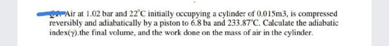 PAir at 1.02 bar and 22°C initially occupying a cylinder of 0.015m3, is compressed
reversibly and adiabatically by a piston to 6.8 ba and 233.87°C. Calculate the adiabatic
index(y).the final volume, and the work done on the mass of air in the cylinder.
